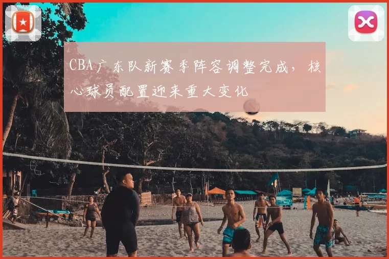 CBA广东队新赛季阵容调整完成，核心球员配置迎来重大变化
